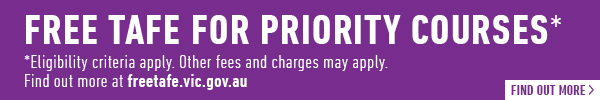 FREE TAFE FOR PRIORITY COURSES* Eligibility criteria apply.Other fees and charges may apply.. Find our more at freetafe.vic.gov.au 